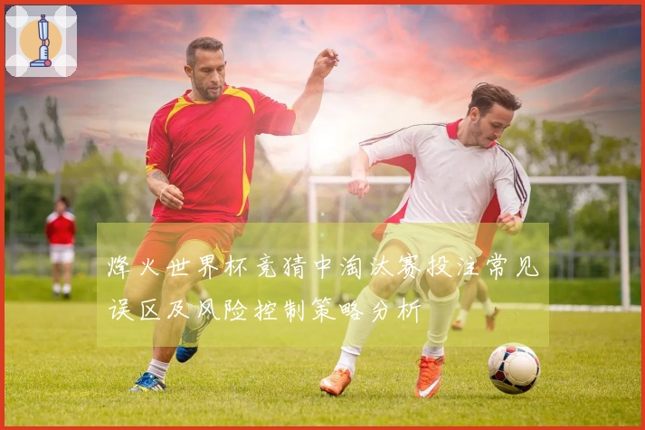 烽火世界杯竞猜中淘汰赛投注常见误区及风险控制策略分析