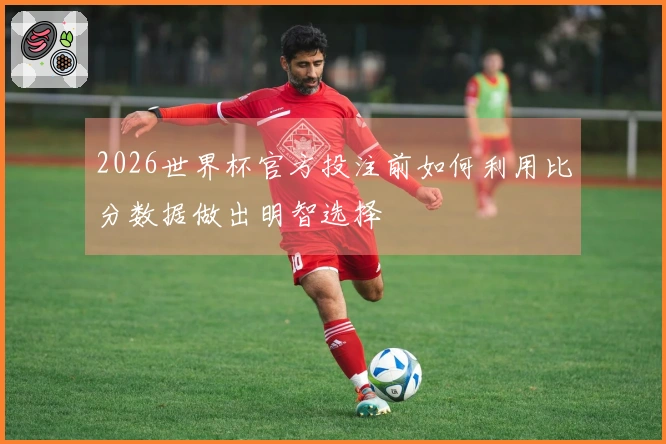 2026世界杯官方投注前如何利用比分数据做出明智选择
