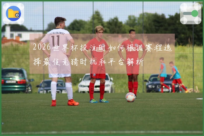 2026世界杯投注时如何根据赛程选择最佳竞猜时机和平台解析