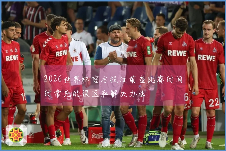 2026世界杯官方投注前查比赛时间时常见的误区和解决办法